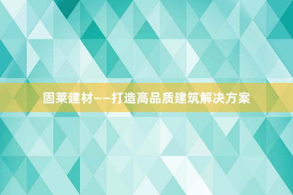 固莱建材——打造高品质建筑解决方案