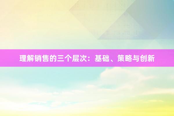 理解销售的三个层次：基础、策略与创新