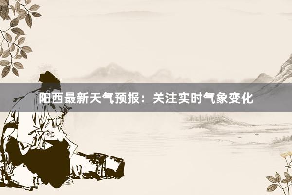 阳西最新天气预报：关注实时气象变化